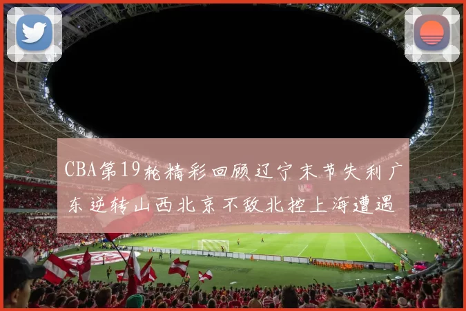 CBA第19轮精彩回顾辽宁末节失利广东逆转山西北京不敌北控上海遭遇浙江重创