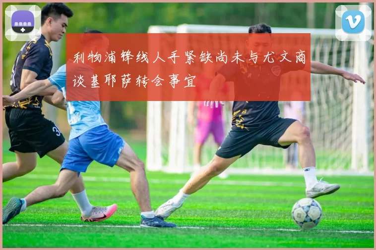 利物浦锋线人手紧缺尚未与尤文商谈基耶萨转会事宜