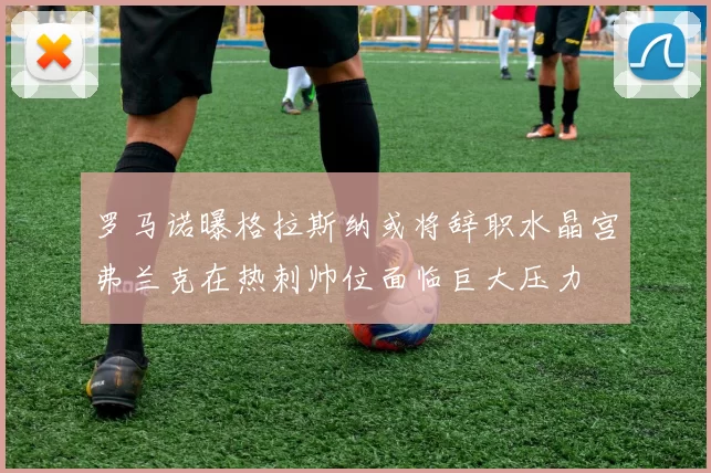 罗马诺曝格拉斯纳或将辞职水晶宫弗兰克在热刺帅位面临巨大压力