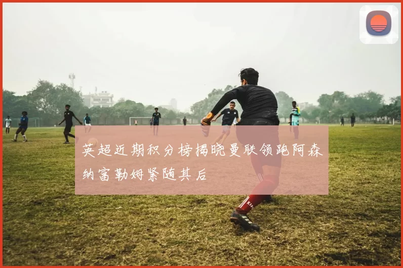 英超近期积分榜揭晓曼联领跑阿森纳富勒姆紧随其后