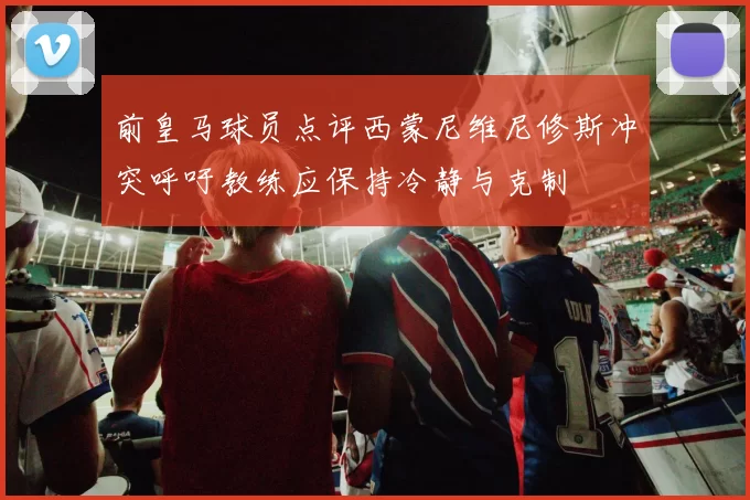 前皇马球员点评西蒙尼维尼修斯冲突呼吁教练应保持冷静与克制