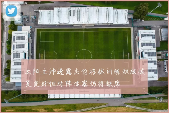 太阳主帅透露杰伦格林训练积极恢复良好但对阵活塞仍将缺席