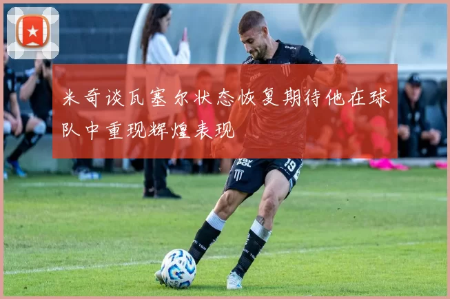 米奇谈瓦塞尔状态恢复期待他在球队中重现辉煌表现