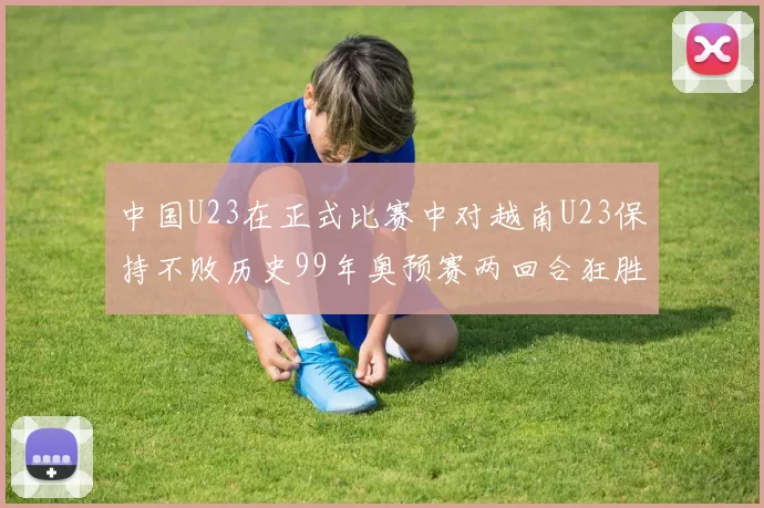 中国U23在正式比赛中对越南U23保持不败历史99年奥预赛两回合狂胜7-0
